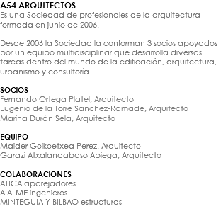 A54 ARQUITECTOS Es una Sociedad de profesionales de la arquitectura formada en junio de 2006. Desde 2006 la Sociedad la conforman 3 socios apoyados por un equipo multidisciplinar que desarrolla diversas tareas dentro del mundo de la edificación, arquitectura, urbanismo y consultoría. SOCIOS Fernando Ortega Platel, Arquitecto Eugenio de la Torre Sanchez-Ramade, Arquitecto Marina Durán Sela, Arquitecto EQUIPO Maider Goikoetxea Perez, Arquitecto Garazi Atxalandabaso Abiega, Arquitecto COLABORACIONES ATICA aparejadores AIALME ingenieros MINTEGUIA Y BILBAO estructuras 
